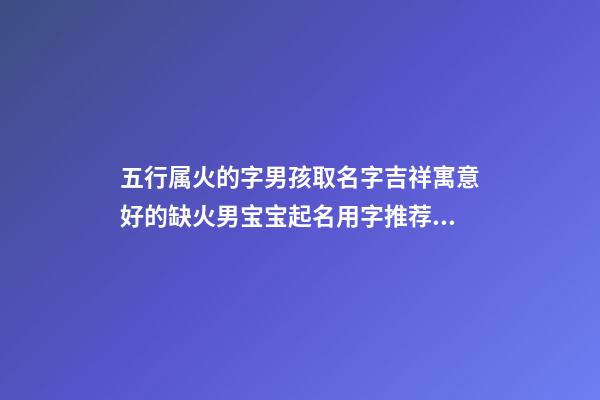 五行属火的字男孩取名字吉祥寓意好的缺火男宝宝起名用字推荐（带火字的男孩名字大全 五行缺火怎么起名）